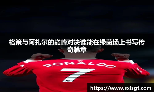 格策与阿扎尔的巅峰对决谁能在绿茵场上书写传奇篇章